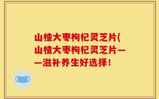 山楂大枣枸杞灵芝片(山楂大枣枸杞灵芝片——滋补养生好选择！