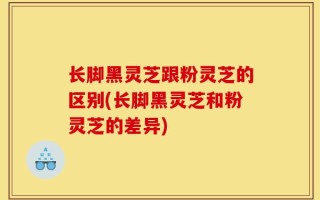 长脚黑灵芝跟粉灵芝的区别(长脚黑灵芝和粉灵芝的差异)