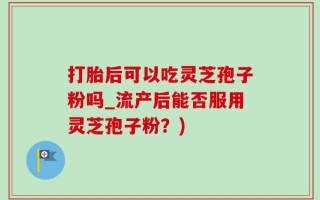 打胎后可以吃灵芝孢子粉吗_流产后能否服用灵芝孢子粉？)