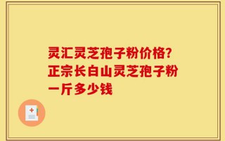 灵汇灵芝孢子粉价格？正宗长白山灵芝孢子粉一斤多少钱