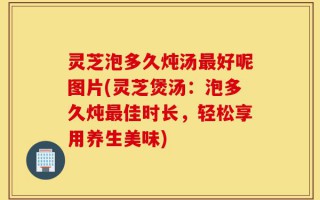 灵芝泡多久炖汤最好呢图片(灵芝煲汤：泡多久炖最佳时长，轻松享用养生美味)