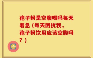 孢子粉是空腹喝吗每天着急 (每天困扰我，孢子粉饮用应该空腹吗？)