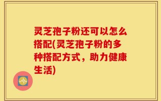 灵芝孢子粉还可以怎么搭配(灵芝孢子粉的多种搭配方式，助力健康生活)