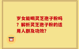 岁女能喝灵芝孢子粉吗？解析灵芝孢子粉的适用人群及功效？