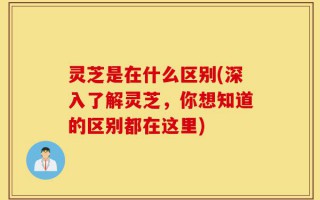 灵芝是在什么区别(深入了解灵芝，你想知道的区别都在这里)