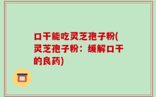 口干能吃灵芝孢子粉(灵芝孢子粉：缓解口干的良药)