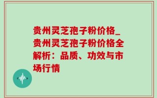贵州灵芝孢子粉价格_贵州灵芝孢子粉价格全解析：品质、功效与市场行情