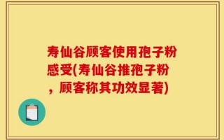 寿仙谷顾客使用孢子粉感受(寿仙谷推孢子粉，顾客称其功效显著)