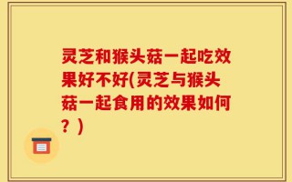 灵芝和猴头菇一起吃效果好不好(灵芝与猴头菇一起食用的效果如何？)