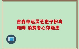 吉森卓远灵芝孢子粉真难辨 消费者心存疑虑