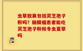虫草胶襄包括灵芝孢子粉吗？脑膜瘤患者能吃灵芝孢子粉和冬虫夏草吗