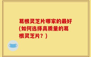 葛根灵芝片哪家的最好(如何选择高质量的葛根灵芝片？)