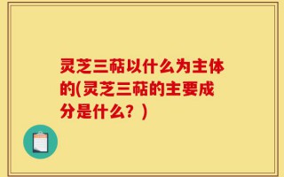 灵芝三萜以什么为主体的(灵芝三萜的主要成分是什么？)