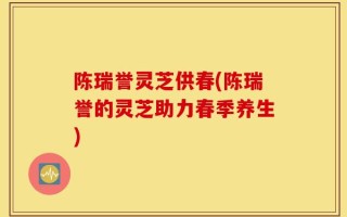 陈瑞誉灵芝供春(陈瑞誉的灵芝助力春季养生)