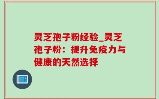 灵芝孢子粉经验_灵芝孢子粉：提升免疫力与健康的天然选择