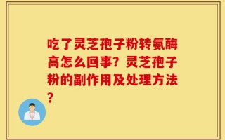 吃了灵芝孢子粉转氨酶高怎么回事？灵芝孢子粉的副作用及处理方法？