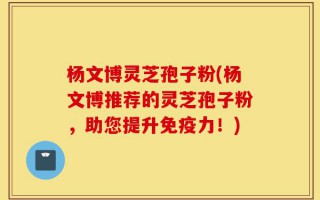 杨文博灵芝孢子粉(杨文博推荐的灵芝孢子粉，助您提升免疫力！)