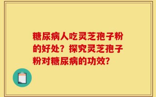 糖尿病人吃灵芝孢子粉的好处？探究灵芝孢子粉对糖尿病的功效？