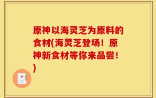 原神以海灵芝为原料的食材(海灵芝登场！原神新食材等你来品尝！)