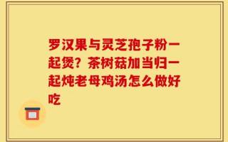 罗汉果与灵芝孢子粉一起煲？茶树菇加当归一起炖老母鸡汤怎么做好吃