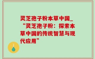 灵芝孢子粉本草中国_“灵芝孢子粉：探索本草中国的传统智慧与现代应用”