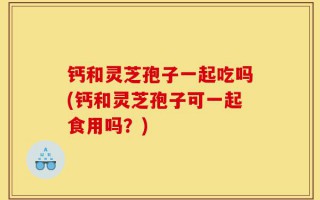 钙和灵芝孢子一起吃吗(钙和灵芝孢子可一起食用吗？)