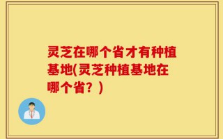 灵芝在哪个省才有种植基地(灵芝种植基地在哪个省？)