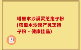 塔里木沙漠灵芝孢子粉(塔里木沙漠产灵芝孢子粉 - 健康佳品)