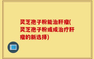 灵芝孢子粉能治肝瘤(灵芝孢子粉或成治疗肝瘤的新选择)