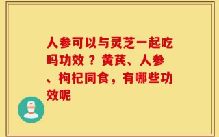 人参可以与灵芝一起吃吗功效 ？黄芪、人参、枸杞同食，有哪些功效呢