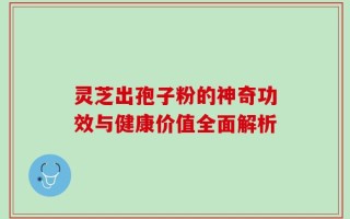 灵芝出孢子粉的神奇功效与健康价值全面解析