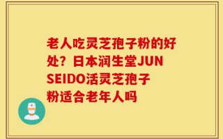 老人吃灵芝孢子粉的好处？日本润生堂JUNSEIDO活灵芝孢子粉适合老年人吗