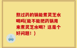 熬过药的锅能煮灵芝水喝吗(能不能把药锅用来煮灵芝水喝？这是个好问题！)