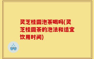 灵芝桂圆泡茶喝吗(灵芝桂圆茶的泡法和适宜饮用时间)