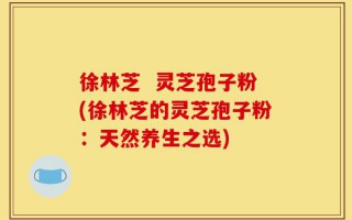 徐林芝  灵芝孢子粉(徐林芝的灵芝孢子粉：天然养生之选)