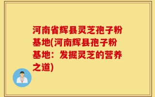 河南省辉县灵芝孢子粉基地(河南辉县孢子粉基地：发掘灵芝的营养之道)