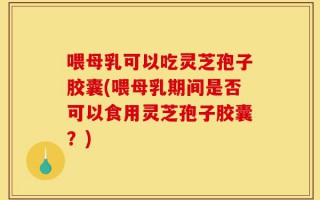 喂母乳可以吃灵芝孢子胶囊(喂母乳期间是否可以食用灵芝孢子胶囊？)