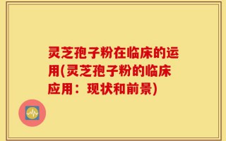 灵芝孢子粉在临床的运用(灵芝孢子粉的临床应用：现状和前景)