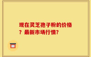 现在灵芝孢子粉的价格？最新市场行情？