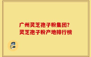 广州灵芝孢子粉集团？灵芝孢子粉产地排行榜