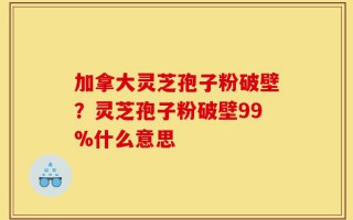 加拿大灵芝孢子粉破壁？灵芝孢子粉破壁99%什么意思