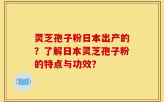 灵芝孢子粉日本出产的？了解日本灵芝孢子粉的特点与功效？
