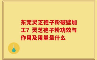 东莞灵芝孢子粉破壁加工？灵芝孢子粉功效与作用及用量是什么