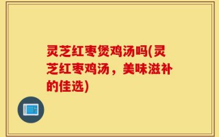 灵芝红枣煲鸡汤吗(灵芝红枣鸡汤，美味滋补的佳选)