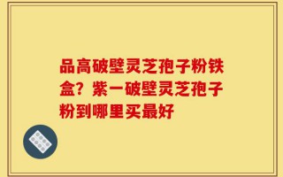 品高破壁灵芝孢子粉铁盒？紫一破壁灵芝孢子粉到哪里买最好
