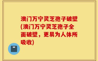 澳门万宁灵芝孢子破壁(澳门万宁灵芝孢子全面破壁，更易为人体所吸收)
