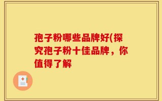 孢子粉哪些品牌好(探究孢子粉十佳品牌，你值得了解