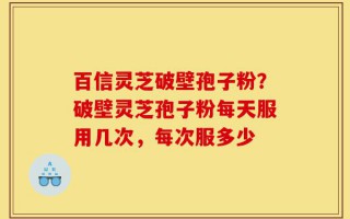 百信灵芝破壁孢子粉？破壁灵芝孢子粉每天服用几次，每次服多少