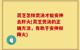 灵芝怎样煲汤才能安神去肝火(灵芝煲汤的正确方法，有助于安神和降火)