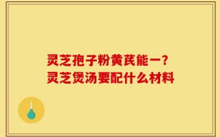 灵芝孢子粉黄芪能一？灵芝煲汤要配什么材料